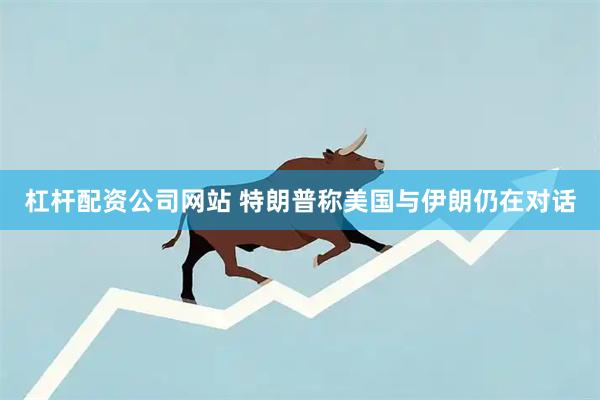 杠杆配资公司网站 特朗普称美国与伊朗仍在对话